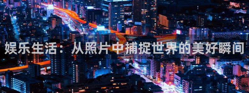 美狮贵宾会账号注册入口：娱乐生活：从照片中捕捉世界的美好瞬间