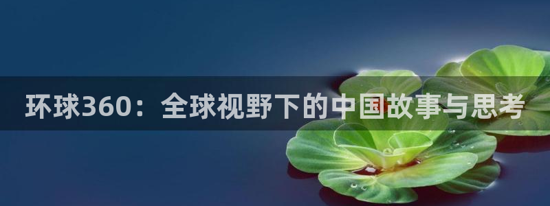 美狮贵宾会下载入口：环球360：全球视野下的中国故事与思考