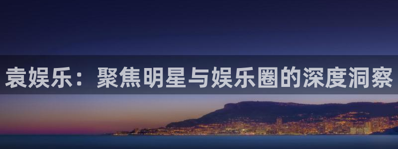 壹号app下载官方网站：袁娱乐：聚焦明星与娱乐圈的深度洞察