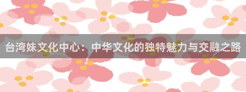 美狮贵宾会在线预测：台湾妹文化中心：中华文化的独特魅力与交融之路