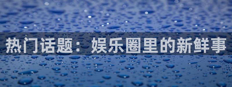壹号电子娱乐app下载：热门话题：娱乐圈里的新鲜事