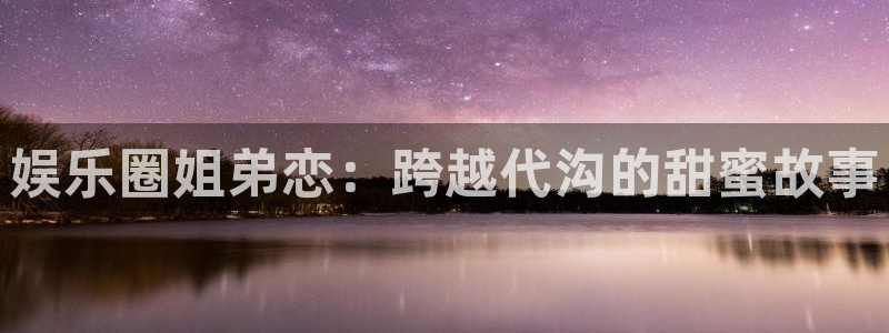 南宫美狮贵宾会官网版：娱乐圈姐弟恋：跨越代沟的甜蜜故事