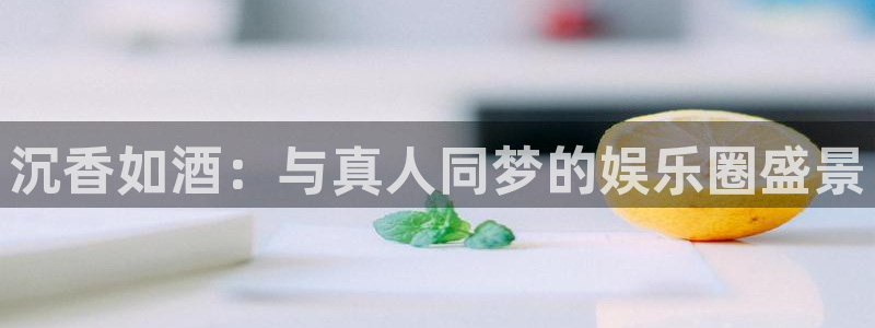 美狮贵宾会app：沉香如酒：与真人同梦的娱乐圈盛景